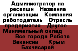 Администратор на ресепшн › Название организации ­ Компания-работодатель › Отрасль предприятия ­ Другое › Минимальный оклад ­ 25 000 - Все города Работа » Вакансии   . Крым,Бахчисарай